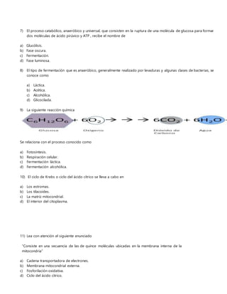 7) El proceso catabólico, anaeróbico y universal, que consisten en la ruptura de una molécula de glucosa para formar
dos moléculas de ácido pirúvico y ATP , recibe el nombre de
a) Glucólisis.
b) Fase oscura.
c) Fermentación.
d) Fase luminosa.
8) El tipo de fermentación que es anaeróbico, generalmente realizado por levaduras y algunas clases de bacterias, se
conoce como
a) Láctica.
b) Acética.
c) Alcohólica.
d) Glicocilada.
9) La siguiente reacción química
Se relaciona con el proceso conocido como
a) Fotosíntesis.
b) Respiración celular.
c) Fermentación láctica.
d) Fermentación alcohólica.
10) El ciclo de Krebs o ciclo del ácido cítrico se lleva a cabo en
a) Los estromas.
b) Los tilacoides.
c) La matriz mitocondrial.
d) El interior del citoplasma.
11) Lea con atención el siguiente enunciado
“Consiste en una secuencia de las de quince moléculas ubicadas en la membrana interna de la
mitocondria”
a) Cadena transportadora de electrones.
b) Membrana mitocondrial externa.
c) Fosforilación oxidativa.
d) Ciclo del ácido cítrico.
 