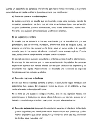 Cuando un ecosistema se constituye inicialmente por medio de las sucesiones, a la primera
comunidad que se instala en él se la denomina pionera, y se clasifican en:
a) Sucesión primaria o serie completa
La sucesión primaria es aquella que se desarrolla en una zona desnuda, carente de
comunidad preexistente; es decir, que se inicia en un biotopo virgen, que no ha sido
ocupado previamente por otras comunidades, como ocurre en las dunas, nuevas islas.
Por tanto, toda sucesión primaria conduce y culmina en el clímax.
b) La sucesión secundaria
Es aquella que se establece sobre una ya existente que ha sido eliminada por una
perturbación, sea por incendio, inundación, enfermedad, talas de bosques, cultivo. Se
presenta de manera más general en la tierra: sigue un curso similar a la sucesión
primaria, pero sin los estados iniciales de colonización en un sustrato orgánico. En este
caso, transcurrido un tiempo retorna a la serie primaria completa.
Un ejemplo clásico de sucesión secundaria es el de los campos de cultivo abandonados.
En muchos de esto campos que no están excesivamente degradados, las primeras
especies en aparecer son hierbas anuales con una gran capacidad de dispersión y un
crecimiento muy rápido. Posteriormente se desarrolla una secuencia de especies
herbáceas perennes, arbustos y árboles.
c) Sucesión regresiva o disclímax
Son las que llevan en sentido contrario al clímax; es decir, hacia etapas inmaduras del
ecosistema. Las causas del degradado tienen su origen en el ambiente, y muy
destacadamente en la acción del hombre.
No se trata de una sucesión ecológica invertida, sino de una regresión forzosa del
ecosistema por la destrucción de alguna etapa de la serie, por ejemplo, a causa de un
incendio forestal sin regeneramiento, que podría dar paso a la desertización.
d) Sucesión auto génica si depende de organismos que viven en el entorno del territorio
y de su capacidad para modificar el medio. Estos cambios son producidos por los
mismos organismos que alteran los recursos y condiciones en un sitio (luz, producción
de detritos, agua, nutrientes, etc.)
 