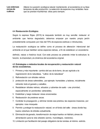 Las extensas
zonas de
cultivos
Alteran la sucesión ecológica natural manteniendo al ecosistema en su fase
temprana de alta producción. La selección de especies muy rentables hace
que se pierdan muchísimas otras para siempre.
4.4 Restauración Ecológica
Según lo expresa Rojas (2015) la respuesta también es muy sencilla: restaurar el
ambiente que hemos degradado; debemos empezar por nuestro propio jardín
probablemente compuesto por más del 70% de especies exóticas o introducidas.
La restauración ecológica se define como el proceso de alteración intencional del
ambiente en el que habilitan varias especies nativas, a fin de establecer un ecosistema
definido, natura e histórico local. Con este proceso se pretende imitar la estructura la
función, la diversidad y la dinámica del ecosistema original.
4.5 Estrategias o métodos locales de recuperación y restauración natural
de los ecosistemas.
1. Primera y más importante: cambio del uso de la tierra, de uso agrícola a la
regeneración de la naturaleza, "cultivo de la naturaleza"
2. Reforestación con árboles nativos
3. protección de áreas vulnerables, por ejemplo: humedales y laderas, inicialmente
retirando todo el ganado y caballos;
4. Restablecer árboles nativos, arbustos y cubiertas de suelo - una prioridad,
especialmente en pendientes vulnerables;
5. Estabilizar y luego restaurar áreas erosionadas
6. Restauración de praderas secas
7. Controlar la propagación, y eliminar donde sea práctica, las especies invasoras, por
ejemplos: rosa mosqueta
8. Permitir y proteger la restauración natural, en el fondo del valle - áreas donde hay
buena cobertura de árboles actualmente.
9. Eliminación de ganado, transformación de viejos huertos en hábitat y áreas de
alimentación para la vida silvestre (zorros, murciélagos, roedores).
10. Limitación por facilitación del pasaje obligatorio de los turistas al mínimo estricto.
 