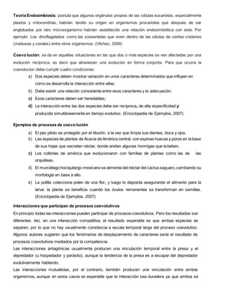 Teoría Endosimbiosis: postula que algunos orgánulos propios de las células eucariotas, especialmente
plastos y mitocondrias, habrían tenido su origen en organismos procariotas que después de ser
englobados por otro microorganismo habrían establecido una relación endosimbiótica con éste. Por
ejemplo: Los dinoflagelados como las zooxantelas que viven dentro de las células de ciertos cnidarios
(medusas y corales) entre otros organismos. (Vilchez, 2009)
Coevo lución: se da en aquellas situaciones en las que dos o más especies se ven afectadas por una
evolución recíproca, es decir que atraviesan una evolución en forma conjunta. Para que ocurra la
coevolucion debe cumplir cuatro condiciones:
a) Dos especies deben mostrar variación en unos caracteres determinados que influyen en
cómo se desarrolla la interacción entre ellas;
b) Debe existir una relación consistente entre esos caracteres y la adecuación;
c) Esos caracteres deben ser heredables;
d) La interacción entre las dos especies debe ser recíproca, de alta especificidad y
producida simultáneamente en tiempo evolutivo. (Enciclopedia de Ejemplos, 2007)
Ejemplos de procesos de coevo lución
a) El pez piloto es protegido por el tiburón, a la vez que limpia sus dientes, boca y ojos.
b) Las especies de plantas de Acacia de América central, con espinas huecas y poros en la base
de sus hojas que secretan néctar, donde anidan algunas hormigas que la beben.
c) Los colibríes de américa que evolucionaron con familias de plantas como las de las
orquídeas.
d) El murciélago hociquilargo mexicano se alimenta del néctar del cactus saguaro,cambiando su
morfología en base a ello.
e) La polilla colecciona polen de una flor, y luego lo deposita asegurando el alimento para la
larva: la planta se beneficia cuando los óvulos remanentes se transforman en semillas.
(Enciclopedia de Ejemplos, 2007)
Interacciones que participan de procesos coevolutivos
En principio todas las interacciones pueden participar de procesos coevolutivos. Pero los resultados son
diferentes. Así, en una interacción competitiva, el resultado esperable es que ambas especies se
separen, por lo que no hay usualmente constancia a escala temporal larga del proceso coevolutivo.
Algunos autores sugieren que los fenómenos de desplazamiento de caracteres sería el resultado de
procesos coevolutivos mediados por la competencia.
Las interacciones antagónicas usualmente producen una vinculación temporal entre la presa y el
depredador (u hospedador y parásito), aunque la tendencia de la presa es a escapar del depredador
evolutivamente hablando.
Las interacciones mutualistas, por el contrario, también producen una vinculación entre ambos
organismos, aunque en estos casos es esperable que la interacción sea duradera ya que ambos se
 