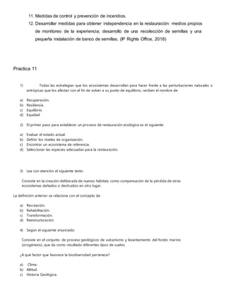 11. Medidas de control y prevención de incendios.
12. Desarrollar medidas para obtener independencia en la restauración: medios propios
de monitoreo de la experiencia; desarrollo de una recolección de semillas y una
pequeña instalación de banco de semillas. (IP Rights Office, 2018)
Practica 11
1) Todas las estrategias que los ecosistemas desarrollan para hacer frente a las perturbaciones naturales o
antrópicas que los afectan con el fin de volver a su punto de equilibrio, reciben el nombre de
a) Recuperación.
b) Resiliencia.
c) Equilibrio.
d) Equidad
2) El primer paso para establecer un proceso de restauración ecológica es el siguiente:
a) Evaluar el estado actual.
b) Definir los niveles de organización.
c) Encontrar un ecosistema de referencia.
d) Seleccionar las especies adecuadas para la restauración.
3) Lea con atención el siguiente texto:
Consiste en la creación deliberada de nuevos hábitats como compensación de la pérdida de otros
ecosistemas dañados o destruidos en otro lugar.
La definición anterior se relaciona con el concepto de
a) Recreación.
b) Rehabilitación.
c) Transformación.
d) Reestructuración.
4) Según el siguiente enunciado:
Consiste en el conjunto de proceso geológicos de vulcanismo y levantamiento del fondo marino
(orogénesis), que da como resultado diferentes tipos de suelos.
¿A qué factor que favorece la biodiversidad pertenece?
a) Clima.
b) Altitud.
c) Historia Geológica.
 