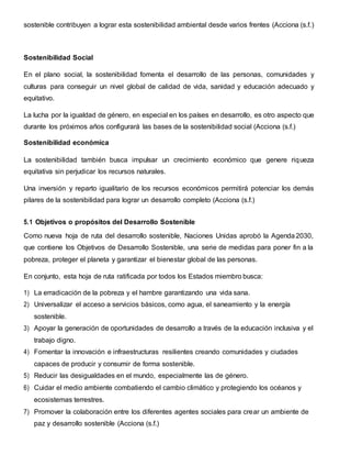sostenible contribuyen a lograr esta sostenibilidad ambiental desde varios frentes (Acciona (s.f.)
Sostenibilidad Social
En el plano social, la sostenibilidad fomenta el desarrollo de las personas, comunidades y
culturas para conseguir un nivel global de calidad de vida, sanidad y educación adecuado y
equitativo.
La lucha por la igualdad de género, en especial en los países en desarrollo, es otro aspecto que
durante los próximos años configurará las bases de la sostenibilidad social (Acciona (s.f.)
Sostenibilidad económica
La sostenibilidad también busca impulsar un crecimiento económico que genere riqueza
equitativa sin perjudicar los recursos naturales.
Una inversión y reparto igualitario de los recursos económicos permitirá potenciar los demás
pilares de la sostenibilidad para lograr un desarrollo completo (Acciona (s.f.)
5.1 Objetivos o propósitos del Desarrollo Sostenible
Como nueva hoja de ruta del desarrollo sostenible, Naciones Unidas aprobó la Agenda 2030,
que contiene los Objetivos de Desarrollo Sostenible, una serie de medidas para poner fin a la
pobreza, proteger el planeta y garantizar el bienestar global de las personas.
En conjunto, esta hoja de ruta ratificada por todos los Estados miembro busca:
1) La erradicación de la pobreza y el hambre garantizando una vida sana.
2) Universalizar el acceso a servicios básicos, como agua, el saneamiento y la energía
sostenible.
3) Apoyar la generación de oportunidades de desarrollo a través de la educación inclusiva y el
trabajo digno.
4) Fomentar la innovación e infraestructuras resilientes creando comunidades y ciudades
capaces de producir y consumir de forma sostenible.
5) Reducir las desigualdades en el mundo, especialmente las de género.
6) Cuidar el medio ambiente combatiendo el cambio climático y protegiendo los océanos y
ecosistemas terrestres.
7) Promover la colaboración entre los diferentes agentes sociales para crear un ambiente de
paz y desarrollo sostenible (Acciona (s.f.)
 