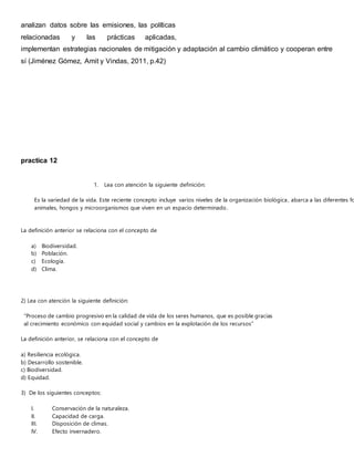 analizan datos sobre las emisiones, las políticas
relacionadas y las prácticas aplicadas,
implementan estrategias nacionales de mitigación y adaptación al cambio climático y cooperan entre
sí (Jiménez Gómez, Amit y Vindas, 2011, p.42)
practica 12
1. Lea con atención la siguiente definición:
Es la variedad de la vida. Este reciente concepto incluye varios niveles de la organización biológica, abarca a las diferentes fo
animales, hongos y microorganismos que viven en un espacio determinado.
La definición anterior se relaciona con el concepto de
a) Biodiversidad.
b) Población.
c) Ecología.
d) Clima.
2) Lea con atención la siguiente definición:
“Proceso de cambio progresivo en la calidad de vida de los seres humanos, que es posible gracias
al crecimiento económico con equidad social y cambios en la explotación de los recursos”
La definición anterior, se relaciona con el concepto de
a) Resiliencia ecológica.
b) Desarrollo sostenible.
c) Biodiversidad.
d) Equidad.
3) De los siguientes conceptos:
I. Conservación de la naturaleza.
II. Capacidad de carga.
III. Disposición de climas.
IV. Efecto invernadero.
 