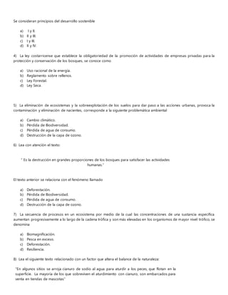 Se consideran principios del desarrollo sostenible
a) I y II.
b) II y III.
c) I y III.
d) II y IV.
4) La ley costarricense que establece la obligatoriedad de la promoción de actividades de empresas privadas para la
protección y conservación de los bosques, se conoce como
a) Uso racional de la energía.
b) Reglamento sobre rellenos.
c) Ley Forestal.
d) Ley Seca.
5) La eliminación de ecosistemas y la sobreexplotación de los suelos para dar paso a las acciones urbanas, provoca la
contaminación y eliminación de nacientes, corresponde a la siguiente problemática ambiental
a) Cambio climático.
b) Pérdida de Biodiversidad.
c) Pérdida de agua de consumo.
d) Destrucción de la capa de ozono.
6) Lea con atención el texto:
“ Es la destrucción en grandes proporciones de los bosques para satisfacer las actividades
humanas.”
El texto anterior se relaciona con el fenómeno llamado
a) Deforestación.
b) Pérdida de Biodiversidad.
c) Pérdida de agua de consumo.
d) Destrucción de la capa de ozono.
7) La secuencia de procesos en un ecosistema por medio de la cual las concentraciones de una sustancia específica
aumentan progresivamente a lo largo de la cadena trófica y son más elevadas en los organismos de mayor nivel trófico, se
denomina
a) Biomagnificación.
b) Pesca en exceso.
c) Deforestación.
d) Resiliencia.
8) Lea el siguiente texto relacionado con un factor que altera el balance de la naturaleza:
“En algunos sitios se arroja cianuro de sodio al agua para aturdir a los peces, que flotan en la
superficie. La mayoría de los que sobreviven el aturdimiento con cianuro, son embarcados para
venta en tiendas de mascotas”
 