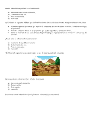 El texto anterior corresponde al factor denominado
a) Incremento de la población humana.
b) Contaminación del aire.
c) Pesca irresponsable.
d) Inundación.
9) Considere las siguientes medidas que permiten reducir las consecuencias de un factor desequilibrante de la naturaleza
 Incrementar políticas preventivas que mejoren las condiciones de salud de toda la población y contrarresten riesgos
de pandemias.
 Aumentar y mejorar el nivel de los programas que ayudan a planificar y fortalecer la familia.
 Alentar el desarrollo de una agricultura de alta producción y de mejores sistemas de distribución y almacenaje de
alimentos.
¿A cuál factor se refiere la información anterior?
a) Incremento de la población humana.
b) Contaminación del aire.
c) Pesca irresponsable.
d) Inundación.
10) Observe la siguiente representación sobre un tipo de factor que altera la naturaleza:
La representación anterior se refiere al factor denominado
a) Incremento de la población.
b) Contaminación.
c) Deforestación.
d) Inundación.
Recopilación tomada de libro Coned,porras y didáctica, además de paginas de internet
 
