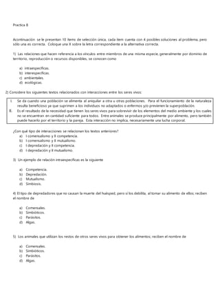 Practica 8
Acontinuación se le presentan 10 ítems de selección única, cada ítem cuenta con 4 posibles soluciones al problema, pero
sólo una es correcta. Coloque una X sobre la letra correspondiente a la alternativa correcta.
1) Las relaciones que hacen referencia a los vínculos entre miembros de una misma especie, generalmente por dominio de
territorio, reproducción o recursos disponibles, se conocen como
a) intraespecíficas.
b) interespecíficas.
c) ambientales.
d) ecológicas.
2) Considere los siguientes textos relacionados con interacciones entre los seres vivos:
¿Con qué tipo de interacciones se relacionan los textos anteriores?
a) I comensalismo y II competencia.
b) I comensalismo y II mutualismo.
c) I depredación y II competencia.
d) I depredación y II mutualismo.
3) Un ejemplo de relación intraespecíficas es la siguiente
a) Competencia.
b) Depredación.
c) Mutualismo.
d) Simbiosis.
4) El tipo de depredadores que no causan la muerte del huésped, pero sí los debilita, al tomar su alimento de ellos; reciben
el nombre de
a) Comensales.
b) Simbióticos.
c) Parásitos.
d) Algas.
5) Los animales que utilizan los restos de otros seres vivos para obtener los alimentos; reciben el nombre de
a) Comensales.
b) Simbióticos.
c) Parásitos.
d) Algas.
I. Se da cuando una población se alimenta al aniquilar a otra u otras poblaciones. Para el funcionamiento de la naturaleza
resulta beneficioso ya que suprimen a los individuos no adaptados o enfermos y/o previenen la superpoblación.
II. Es el resultado de la necesidad que tienen los seres vivos para sobrevivir de los elementos del medio ambiente y los cuales
no se encuentran en cantidad suficiente para todos. Entre animales se produce principalmente por alimento, pero también
puede hacerlo por el territorio y la pareja. Esta interacción no implica, necesariamente una lucha corporal.
 