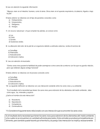 6) Lea con atención la siguiente información
“Algunos viven en el intestino humano, como la tenia. Otros viven en el aparato respiratorio, circulatorio, hígado o bajo
la piel.”
El texto anterior se relaciona con el tipo de parásitos conocidos como
a) Endoparásitos.
b) Ectoparásitos.
c) Patógenos.
d) Hongos.
7) Un recurso natural por el que compiten las plantas, se conoce como
a) Luz.
b) Color.
c) Sonido.
d) Sustancias ácidas.
8) La alteración del color de la piel de un organismo debido a estímulos externos, recibe el nombre de
a) Camuflaje.
b) Polarizado.
c) Fotocoloración.
d) Coloración críptica.
9) Lea con atención el enunciado:
“Ciertos seres vivos poseen la habilidad de poder asemejarse a otros seres de su entorno con los que no guarda relación,
pero que obtienen alguna ventaja funcional”
El texto anterior se relaciona con el proceso conocido como
a) Camuflaje.
b) Polarizado.
c) Fotocoloración.
d) Coloración críptica.
10) La siguiente definición se relaciona con una interacción existente entre los seres vivos y su ambiente:
“Es el resultado de la necesidad que tienen los seres vivos para sobrevivir de los elementos del medio ambiente , tales
como agua , luz, minerales y espacio.
¿Cuál es el nombre de esta interacción?
a) Parasitismo.
b) Depredación.
c) Competencia.
d) Comensalismo.
11) Considere el siguiente texto relacionado con una interacción que ocurre entre los seres vivos:
Es el resultado de la necesidad que tienen los seres vivos para sobrevivir de los elementos del medio ambiente
y los cuales no se encuentran en cantidad suficiente para todos. Entre animales se produce principalmentepor
alimento, pero también puede hacerlo por el territorio y la pareja. Esta interacción no implica, necesariamente
 