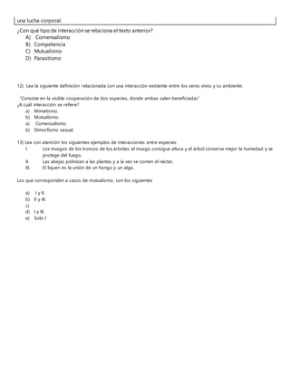 una lucha corporal.
¿Con qué tipo de interacción se relaciona el texto anterior?
A) Comensalismo
B) Competencia
C) Mutualismo
D) Parasitismo
12) Lea la siguiente definición relacionada con una interacción existente entre los seres vivos y su ambiente:
“Consiste en la visible cooperación de dos especies, donde ambas salen beneficiadas”
¿A cuál interacción se refiere?
a) Mimetismo.
b) Mutualismo.
a) Comensalismo.
b) Dimorfismo sexual.
13) Lea con atención los siguientes ejemplos de interacciones entre especies
I. Los musgos de los troncos de los árboles: el musgo consigue altura y el árbol conserva mejor la humedad y se
protege del fuego.
II. Las abejas polinizan a las plantas y a la vez se comen el néctar.
III. El liquen es la unión de un hongo y un alga.
Los que corresponden a casos de mutualismo, son los siguientes
a) I y II.
b) II y III.
c)
d) I y III.
e) Solo I
 