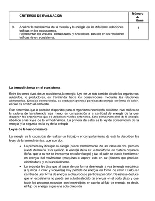 La termodinámica en el ecosistema
Entre los seres vivos de un ecosistema, la energía fluye en un solo sentido, desde los organismos
autótrofos, o productores, es transferida hacia los consumidores mediante las relaciones
alimentarias. En cada transferencia, se producen grandes pérdidas de energía en forma de calor,
el cual es emitido al ambiente.
Esto determina que la cantidad disponible para el organismo heterótrofo del último nivel trófico de
la cadena de transferencia sea menor en comparación a la cantidad de energía de la que
disponen los organismos que se ubican en niveles anteriores. Este comportamiento de la energía
obedece a las leyes de la termodinámica. La primera de estas es la ley de conservación de la
energía y la segunda es la ley de la entropía
Leyes de la termodinámica
La energía es la capacidad de realizar un trabajo y el comportamiento de esta la describen las
leyes de la termodinámica, que son dos:
 La primera ley dice que la energía puede transformarse de una clase en otra, pero no
puede destruirse. Por ejemplo, la energía de la luz se transforma en materia orgánica
(leña), que a su vez se transforma en calor (fuego) y luz; el calor se puede transformar
en energía del movimiento (máquinas a vapor); ésta en luz (dinamo que produce
electricidad), y así sucesivamente.
 La segunda ley dice que al pasar de una forma de energía a otra (energía mecánica
a química a calor y viceversa) hay pérdida de energía en forma de calor. Cualquier
cambio de una forma de energía a otra produce pérdidas por calor. De esto se deduce
que un ecosistema no puede ser autoabastecido de energía en el corto plazo y que
todos los procesos naturales son irreversibles en cuanto al flujo de energía, es decir,
el flujo de energía sigue una sola dirección
CRITERIOS DE EVALUACIÓN
Número
de
ítems
9. Analizar la trasferencia de la materia y la energía en las diferentes relaciones
tróficas en los ecosistemas.
Representar los vínculos estructurales y funcionales básicos en las relaciones
tróficas de un ecosistema.
6
 