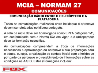 MCIA – NORMAM 27
COMUNICAÇÕES
COMUNICAÇÃO RÁDIO ENTRE O HELICÓPTERO E A
PLATAFORMA
Todas as comunicações realizadas entre helideque e aeronave
devem ser efetuadas no idioma português.
A sala de rádio deve ser homologada como EPTA categoria “M”,
em conformidade com a Norma ICA em vigor, e o radioperador
deve ter formação específica.
As comunicações compreendem a troca de informações
necessárias à aproximação da aeronave e sua preparação para
o pouso, ou seja, a realização do contato inicial com o helideque
por parte da aeronave e o recebimento de informações sobre as
condições na AAFD. Estas informações incluem:
 