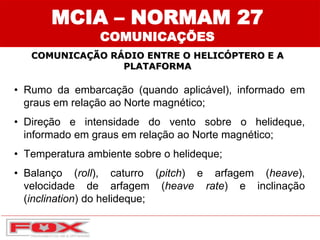 MCIA – NORMAM 27
COMUNICAÇÕES
COMUNICAÇÃO RÁDIO ENTRE O HELICÓPTERO E A
PLATAFORMA
• Rumo da embarcação (quando aplicável), informado em
graus em relação ao Norte magnético;
• Direção e intensidade do vento sobre o helideque,
informado em graus em relação ao Norte magnético;
• Temperatura ambiente sobre o helideque;
• Balanço (roll), caturro (pitch) e arfagem (heave),
velocidade de arfagem (heave rate) e inclinação
(inclination) do helideque;
 