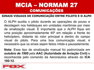 SINAIS VISUAIS DE COMUNICAÇÃO ENTRE PILOTO E O ALPH
MCIA – NORMAM 27
COMUNICAÇÕES
O ALPH auxilia o piloto durante as operações de pouso e
decolagem nos helideques em unidades marítimas por meio
de sinalização visual. É importante que o ALPH fique em
uma posição aproximadamente 45º em relação a frente do
helicóptero, distante do rotor principal e dentro do campo
visual do piloto. Para uma boa comunicação visual, é
necessário que os sinais sejam feitos nítida e pausadamente.
Nota: Esse tipo de sinalização manual foi padronizada em
outubro de 1995 pela AAC (Autoridade de Aviação Civil) e
reconhecida pelo comando da Aeronáutica através do ICA
100-12.
 