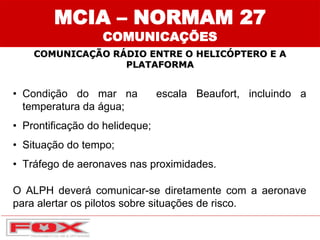 MCIA – NORMAM 27
COMUNICAÇÕES
COMUNICAÇÃO RÁDIO ENTRE O HELICÓPTERO E A
PLATAFORMA
• Condição do mar na escala Beaufort, incluindo a
temperatura da água;
• Prontificação do helideque;
• Situação do tempo;
• Tráfego de aeronaves nas proximidades.
O ALPH deverá comunicar-se diretamente com a aeronave
para alertar os pilotos sobre situações de risco.
 