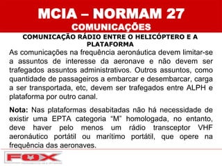 MCIA – NORMAM 27
COMUNICAÇÕES
COMUNICAÇÃO RÁDIO ENTRE O HELICÓPTERO E A
PLATAFORMA
As comunicações na frequência aeronáutica devem limitar-se
a assuntos de interesse da aeronave e não devem ser
trafegados assuntos administrativos. Outros assuntos, como
quantidade de passageiros a embarcar e desembarcar, carga
a ser transportada, etc, devem ser trafegados entre ALPH e
plataforma por outro canal.
Nota: Nas plataformas desabitadas não há necessidade de
existir uma EPTA categoria “M” homologada, no entanto,
deve haver pelo menos um rádio transceptor VHF
aeronáutico portátil ou marítimo portátil, que opere na
frequência das aeronaves.
 