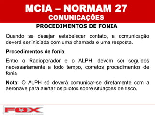 Quando se desejar estabelecer contato, a comunicação
deverá ser iniciada com uma chamada e uma resposta.
Procedimentos de fonia
Entre o Radioperador e o ALPH, devem ser seguidos
necessariamente a todo tempo, corretos procedimentos de
fonia
Nota: O ALPH só deverá comunicar-se diretamente com a
aeronave para alertar os pilotos sobre situações de risco.
MCIA – NORMAM 27
COMUNICAÇÕES
PROCEDIMENTOS DE FONIA
 