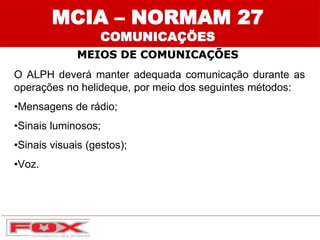 MCIA – NORMAM 27
COMUNICAÇÕES
MEIOS DE COMUNICAÇÕES
O ALPH deverá manter adequada comunicação durante as
operações no helideque, por meio dos seguintes métodos:
•Mensagens de rádio;
•Sinais luminosos;
•Sinais visuais (gestos);
•Voz.
 