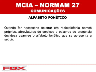 MCIA – NORMAM 27
COMUNICAÇÕES
ALFABETO FONÉTICO
Quando for necessário soletrar em radiotelefonia nomes
próprios, abreviaturas de serviços e palavras de pronúncia
duvidosa usam-se o alfabeto fonético que se apresenta a
seguir:
 