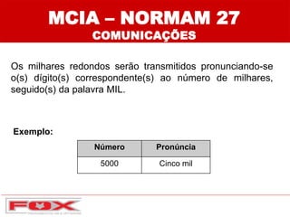 Número Pronúncia
5000 Cinco mil
MCIA – NORMAM 27
COMUNICAÇÕES
Exemplo:
Os milhares redondos serão transmitidos pronunciando-se
o(s) dígito(s) correspondente(s) ao número de milhares,
seguido(s) da palavra MIL.
 