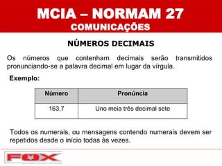 MCIA – NORMAM 27
COMUNICAÇÕES
NÚMEROS DECIMAIS
Número Pronúncia
163,7 Uno meia três decimal sete
Os números que contenham decimais serão transmitidos
pronunciando-se a palavra decimal em lugar da vírgula.
Exemplo:
Todos os numerais, ou mensagens contendo numerais devem ser
repetidos desde o início todas às vezes.
 
