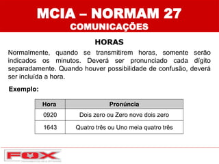 Hora Pronúncia
0920 Dois zero ou Zero nove dois zero
1643 Quatro três ou Uno meia quatro três
MCIA – NORMAM 27
COMUNICAÇÕES
HORAS
Normalmente, quando se transmitirem horas, somente serão
indicados os minutos. Deverá ser pronunciado cada dígito
separadamente. Quando houver possibilidade de confusão, deverá
ser incluída a hora.
Exemplo:
 