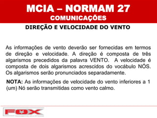 MCIA – NORMAM 27
COMUNICAÇÕES
DIREÇÃO E VELOCIDADE DO VENTO
As informações de vento deverão ser fornecidas em termos
de direção e velocidade. A direção é composta de três
algarismos precedidos da palavra VENTO. A velocidade é
composta de dois algarismos acrescidos do vocábulo NÓS.
Os algarismos serão pronunciados separadamente.
NOTA: As informações de velocidade do vento inferiores a 1
(um) Nó serão transmitidas como vento calmo.
 