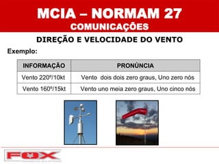 INFORMAÇÃO PRONÚNCIA
Vento 220º/10kt Vento dois dois zero graus, Uno zero nós
Vento 160º/15kt Vento uno meia zero graus, Uno cinco nós
Exemplo:
MCIA – NORMAM 27
COMUNICAÇÕES
DIREÇÃO E VELOCIDADE DO VENTO
 