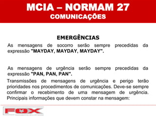 EMERGÊNCIAS
As mensagens de socorro serão sempre precedidas da
expressão "MAYDAY, MAYDAY, MAYDAY".
As mensagens de urgência serão sempre precedidas da
expressão "PAN, PAN, PAN".
MCIA – NORMAM 27
COMUNICAÇÕES
Transmissões de mensagens de urgência e perigo terão
prioridades nos procedimentos de comunicações. Deve-se sempre
confirmar o recebimento de uma mensagem de urgência.
Principais informações que devem constar na mensagem:
 