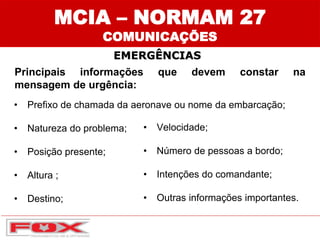 Principais informações que devem constar na
mensagem de urgência:
• Prefixo de chamada da aeronave ou nome da embarcação;
• Natureza do problema;
• Posição presente;
• Altura ;
• Destino;
• Velocidade;
• Número de pessoas a bordo;
• Intenções do comandante;
• Outras informações importantes.
EMERGÊNCIAS
MCIA – NORMAM 27
COMUNICAÇÕES
 