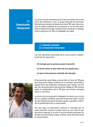 página 15 
1.1. 
Comunicación 
interpersonal 
La comunicación interpersonal es la que se realiza cara a cara 
entre dos individuos o con un grupo reducido de personas. 
Normalmente durante el tratamiento de la TB, esta comunica-ción 
se realiza mediante la conversación y nos permite esta-blecer 
relaciones de tipo interpersonal y mantener un diálogo 
entre la persona con TB y el trabajador de salud. 
1.1.1. Elementos esenciales 
de la comunicación interpersonal 
Los tres elementos esenciales de la comunicación interper-sonal 
son los siguientes: 
El mensaje que la persona quiere transmitir. 
La forma cómo se dice (tono de voz, gestos etc.). 
Lo que la otra persona entiende del mensaje. 
El personal de salud debe conocer bien el tema de TB para 
que el paciente tenga confianza en el mensaje transmitido y 
pueda hacer las preguntas necesarias para aclarar sus du-das. 
Es necesario que el personal que trabaja en TB conozca 
sobre la problemática de la TB para que brinde mensajes 
claros y concretos. 
La forma cómo se expresa el trabajador de salud, con un tono 
de voz y gestos amables, permitirá al paciente darse cuenta 
de que el personal quiere brindarle apoyo y ayudarle a enten-der 
la problemática de su enfermedad. 
Por otro lado, es importante confirmar el mensaje que se 
quiso transmitir, porque muchas veces es una cosa lo que 
queremos expresar y es otra lo que las demás personas en-tienden; 
de este hecho surgen muchas veces las barreras de 
la comunicación. 
 
