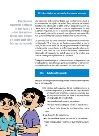 página 42 
3.2.8. Necesidad de un tratamiento directamente observado 
Los pacientes deben tomar todos sus medicamentos bajo la 
supervisión del trabajador de salud. Esto se llama tratamiento 
directamente observado o DOT. El DOT asegurará que el pa-ciente 
tome los medicamentos correctos regularmente durante 
el periodo requerido. Al ver al paciente regularmente, el trabaja-dor 
de salud notará si tiene reacciones adversas u otros proble-mas 
y el paciente podrá aclarar dudas sobre su tratamiento. 
Un paciente que no toma todos sus medicamentos continuará 
contagiando TB a otros en su familia o comunidad y, por lo 
tanto, no se curará de la TB. Es peligroso detener o interrumpir 
el tratamiento ya que luego la enfermedad puede volverse in-curable 
o más difícil de curar. Con el tratamiento directamente 
observado, el trabajador de salud sabrá si se ha omitido una 
dosis e investigará rápidamente el problema. 
Si el paciente debe viajar o planea mudarse, es importante que 
el trabajador de salud lo sepa para que disponga lo convenien-te 
para la continuación del tratamiento sin interrupciones. 
3.2.9. Detalles del tratamiento 
Explique a cada paciente los siguientes aspectos del esquema 
que le corresponde: 
• El nombre del esquema, de los medicamentos y la 
cantidad de pastillas que recibirá (en caso de iniciar 
un tratamiento empírico, se debe comunicar que 
el esquema cambiará en base a los resultados 
de la prueba de sensibilidad). 
• A dónde acudir para el tratamiento. 
• A qué hora acudir para recibir el tratamiento. 
• Cómo debe tomar los medicamentos indica-dos. 
• La duración del tratamiento. 
• La frecuencia de visitas para recibir el tratamiento. 
• Las otras pruebas y exámenes que tendrá que cum-plir. 
Al ver al paciente 
regularmente, el trabajador 
de salud notará si el 
paciente tiene reacciones 
adversas u otros problemas 
y el paciente puede aclarar 
dudas sobre su tratamiento. 
 