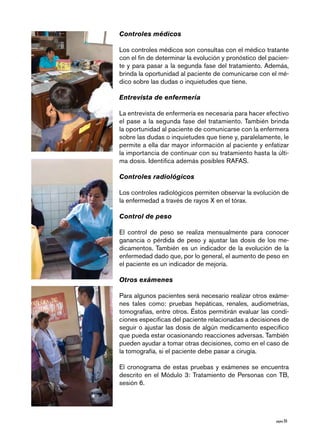 página 55 
Controles médicos 
Los controles médicos son consultas con el médico tratante 
con el fin de determinar la evolución y pronóstico del pacien-te 
y para pasar a la segunda fase del tratamiento. Además, 
brinda la oportunidad al paciente de comunicarse con el mé-dico 
sobre las dudas o inquietudes que tiene. 
Entrevista de enfermería 
La entrevista de enfermería es necesaria para hacer efectivo 
el pase a la segunda fase del tratamiento. También brinda 
la oportunidad al paciente de comunicarse con la enfermera 
sobre las dudas o inquietudes que tiene y, paralelamente, le 
permite a ella dar mayor información al paciente y enfatizar 
la importancia de continuar con su tratamiento hasta la últi-ma 
dosis. Identifica además posibles RAFAS. 
Controles radiológicos 
Los controles radiológicos permiten observar la evolución de 
la enfermedad a través de rayos X en el tórax. 
Control de peso 
El control de peso se realiza mensualmente para conocer 
ganancia o pérdida de peso y ajustar las dosis de los me-dicamentos. 
También es un indicador de la evolución de la 
enfermedad dado que, por lo general, el aumento de peso en 
el paciente es un indicador de mejoría. 
Otros exámenes 
Para algunos pacientes será necesario realizar otros exáme-nes 
tales como: pruebas hepáticas, renales, audiometrías, 
tomografías, entre otros. Éstos permitirán evaluar las condi-ciones 
específicas del paciente relacionadas a decisiones de 
seguir o ajustar las dosis de algún medicamento específico 
que pueda estar ocasionando reacciones adversas. También 
pueden ayudar a tomar otras decisiones, como en el caso de 
la tomografía, si el paciente debe pasar a cirugía. 
El cronograma de estas pruebas y exámenes se encuentra 
descrito en el Módulo 3: Tratamiento de Personas con TB, 
sesión 6. 
 