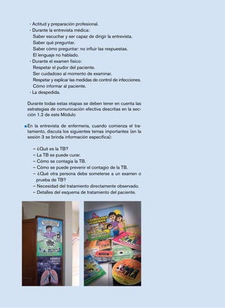 página 71 
- Actitud y preparación profesional. 
- Durante la entrevista médica: 
Saber escuchar y ser capaz de dirigir la entrevista. 
Saber qué preguntar. 
Saber cómo preguntar: no influir las respuestas. 
El lenguaje no hablado. 
- Durante el examen físico: 
Respetar el pudor del paciente. 
Ser cuidadoso al momento de examinar. 
Respetar y explicar las medidas de control de infecciones. 
Cómo informar al paciente. 
- La despedida. 
Durante todas estas etapas se deben tener en cuenta las 
estrategias de comunicación efectiva descritas en la sec-ción 
1.2 de este Módulo 
• En la entrevista de enfermería, cuando comienza el tra-tamiento, 
discuta los siguientes temas importantes (en la 
sesión 3 se brinda información específica): 
– ¿Qué es la TB? 
– La TB se puede curar. 
– Cómo se contagia la TB. 
– Cómo se puede prevenir el contagio de la TB. 
– ¿Qué otra persona debe someterse a un examen o 
prueba de TB? 
– Necesidad del tratamiento directamente observado. 
– Detalles del esquema de tratamiento del paciente. 
 