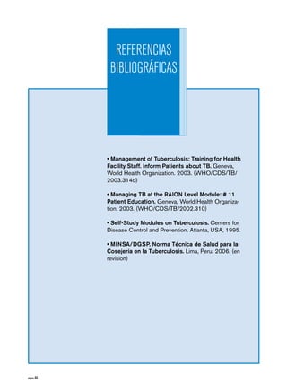 página 84 
REFERENCIAS 
BIBLIOGRÁFICAS 
• Management of Tuberculosis: Training for Health 
Facility Staff. Inform Patients about TB. Geneva, 
World Health Organization. 2003. (WHO/CDS/TB/ 
2003.314d) 
• Managing TB at the RAION Level Module: # 11 
Patient Education. Geneva, World Health Organiza-tion. 
2003. (WHO/CDS/TB/2002.310) 
• Self-Study Modules on Tuberculosis. Centers for 
Disease Control and Prevention. Atlanta, USA, 1995. 
• MINSA/DGSP. Norma Técnica de Salud para la 
Cosejería en la Tuberculosis. Lima, Peru. 2006. (en 
revision) 
 