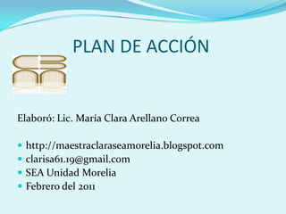              PLAN DE ACCIÓN Elaboró: Lic. María Clara Arellano Correa http://maestraclaraseamorelia.blogspot.com  clarisa61.19@gmail.com SEA Unidad Morelia Febrero del 2011 