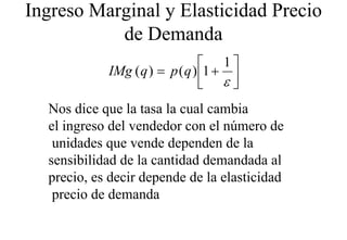 Ingreso Marginal y Elasticidad Precio
           de D
           d Demanda  d
                                 1
            IMg ( q ) = p ( q ) 1 + 
                                 ε
  Nos dice que la tasa la cual cambia
  el ingreso del vendedor con el número de
   unidades que vende dependen de la
             q            p
  sensibilidad de la cantidad demandada al
  precio,
  precio es decir depende de la elasticidad
   precio de demanda
 