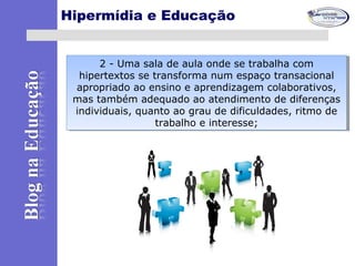Hipermídia e Educação
2 - Uma sala de aula onde se trabalha com
hipertextos se transforma num espaço transacional
apropriado ao ensino e aprendizagem colaborativos,
mas também adequado ao atendimento de diferenças
individuais, quanto ao grau de dificuldades, ritmo de
trabalho e interesse;
2 - Uma sala de aula onde se trabalha com
hipertextos se transforma num espaço transacional
apropriado ao ensino e aprendizagem colaborativos,
mas também adequado ao atendimento de diferenças
individuais, quanto ao grau de dificuldades, ritmo de
trabalho e interesse;
 