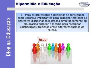 Hipermídia e Educação
3 - Para os professores hipertextos se constituem
como recursos importantes para organizar material de
diferentes disciplinas ministradas simultaneamente ou
em ocasião anterior e mesmo para recompor
colaborações preciosas entre diferentes turmas de
alunos.
3 - Para os professores hipertextos se constituem
como recursos importantes para organizar material de
diferentes disciplinas ministradas simultaneamente ou
em ocasião anterior e mesmo para recompor
colaborações preciosas entre diferentes turmas de
alunos.
 