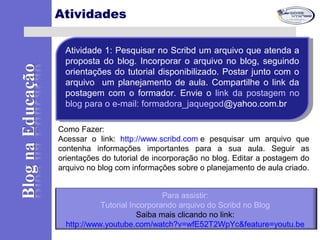 Atividades
Atividade 1: Pesquisar no Scribd um arquivo que atenda a
proposta do blog. Incorporar o arquivo no blog, seguindo
orientações do tutorial disponibilizado. Postar junto com o
arquivo um planejamento de aula. Compartilhe o link da
postagem com o formador. Envie o link da postagem no
blog para o e-mail: formadora_jaquegod@yahoo.com.br
Atividade 1: Pesquisar no Scribd um arquivo que atenda a
proposta do blog. Incorporar o arquivo no blog, seguindo
orientações do tutorial disponibilizado. Postar junto com o
arquivo um planejamento de aula. Compartilhe o link da
postagem com o formador. Envie o link da postagem no
blog para o e-mail: formadora_jaquegod@yahoo.com.br
Como Fazer:
Acessar o link: http://www.scribd.com e pesquisar um arquivo que
contenha informações importantes para a sua aula. Seguir as
orientações do tutorial de incorporação no blog. Editar a postagem do
arquivo no blog com informações sobre o planejamento de aula criado.
Para assistir:
Tutorial Incorporando arquivo do Scribd no Blog
Saiba mais clicando no link:
http://www.youtube.com/watch?v=wfE52T2WpYc&feature=youtu.be
 