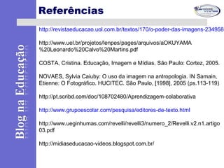 Referências
http://revistaeducacao.uol.com.br/textos/170/o-poder-das-imagens-234958-
http://www.uel.br/projetos/lenpes/pages/arquivos/aOKUYAMA
%20Leonardo%20Calvo%20Martins.pdf
COSTA, Cristina. Educação, Imagem e Mídias. São Paulo: Cortez, 2005.
NOVAES, Sylvia Caiuby: O uso da imagem na antropologia. IN Samain,
Etienne: O Fotográfico. HUCITEC. São Paulo, [1998], 2005 (ps.113-119)
http://pt.scribd.com/doc/108702480/Aprendizagem-colaborativa
http://www.grupoescolar.com/pesquisa/editores-de-texto.html
http://www.ueginhumas.com/revelli/revelli3/numero_2/Revelli.v2.n1.artigo
03.pdf
http://midiaseducacao-videos.blogspot.com.br/
 