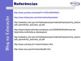 Referências
http://www.youtube.com/watch?v=W3mrSXHH8zU
http://www.infoescola.com/informatica/hipertexto/
http://webeduc.mec.gov.br/midiaseducacao/material/impresso/imp_basico
/pdf_eproinfo/e2_assuntos_a2.pdf
http://hipermidiaemultimidia.wordpress.com/2008/08/28/definicao-de-
hipermidia-multimidia-e-ciberespaco/
http://webeduc.mec.gov.br/midiaseducacao/material/impresso/imp_basico
/pdf_eproinfo/e2_assuntos_a2.pdf
http://www.unicamp.br/~hans/mh/educ.html
http://www.eca.usp.br/moran/desafio.htm
 