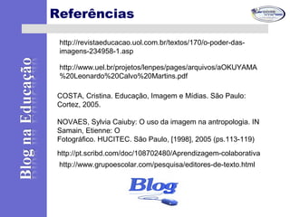 Referências
http://pt.scribd.com/doc/108702480/Aprendizagem-colaborativa
http://www.grupoescolar.com/pesquisa/editores-de-texto.html
http://revistaeducacao.uol.com.br/textos/170/o-poder-das-
imagens-234958-1.asp
http://www.uel.br/projetos/lenpes/pages/arquivos/aOKUYAMA
%20Leonardo%20Calvo%20Martins.pdf
COSTA, Cristina. Educação, Imagem e Mídias. São Paulo:
Cortez, 2005.
NOVAES, Sylvia Caiuby: O uso da imagem na antropologia. IN
Samain, Etienne: O
Fotográfico. HUCITEC. São Paulo, [1998], 2005 (ps.113-119)
 
