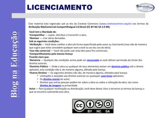 LICENCIAMENTO
Este material está registrado sob as leis da Creative Commons (www.creativecomons.org.br) nos termos da
Atribuição-NãoComercial-CompartilhaIgual 3.0 Brasil (CC BY-NC-SA 3.0 BR).
Você tem a liberdade de:
•Compartilhar — copiar, distribuir e transmitir a obra.
•Remixar — criar obras derivadas.
Sob as seguintes condições:
•Atribuição — Você deve creditar a obra da forma especificada pelo autor ou licenciante (mas não de maneira
que sugira que estes concedem qualquer aval a você ou ao seu uso da obra).
•Uso não comercial — Você não pode usar esta obra para fins comerciais.
•Compartilhamento pela mesma licença
Ficando claro que:
•Renúncia — Qualquer das condições acima pode ser renunciada se você obtiver permissão do titular dos
direitos autorais.
•Domínio Público — Onde a obra ou qualquer de seus elementos estiver em domínio público sob o direito
aplicável, esta condição não é, de maneira alguma, afetada pela licença.
•Outros Direitos — Os seguintes direitos não são, de maneira alguma, afetados pela licença:
• Limitações e exceções aos direitos autorais ou quaisquer usos livres aplicáveis;
• Os direitos morais do autor;
• Direitos que outras pessoas podem ter sobre a obra ou sobre a utilização da obra, tais como
direitos de imagem ou privacidade.
Aviso — Para qualquer reutilização ou distribuição, você deve deixar claro a terceiros os termos da licença a
que se encontra submetida esta obra.
 