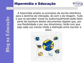 Hipermídia e Educação
A hipermídia amplia os princípios da escrita eletrônica
para o domínio da interação, do som e da imagem. Tudo
o que se perceber visual ou audiovisualmente pode fazer
parte da tessitura destes documentos digitais que, por
sua flexibilidade e por seu dinamismo, farão com que
seja cada vez menos nítida a distinção entre escritor e
leitor.
 