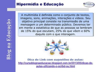 Hipermídia e Educação
A multimídia é definida como o conjunto de textos,
imagens, sons, animações, interações e vídeos. Seu
objetivo principal consiste na transmissão de uma
mensagem a um determinado público. Devemos ter
em mente a estatística de que as pessoas se lembram
de 15% do que escutam, 25% do que vêem e 60%
daquilo com o que interagem.
A multimídia é definida como o conjunto de textos,
imagens, sons, animações, interações e vídeos. Seu
objetivo principal consiste na transmissão de uma
mensagem a um determinado público. Devemos ter
em mente a estatística de que as pessoas se lembram
de 15% do que escutam, 25% do que vêem e 60%
daquilo com o que interagem.
 