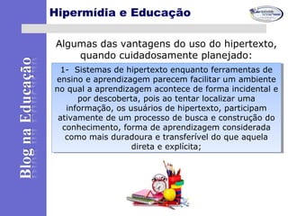 Hipermídia e Educação
Algumas das vantagens do uso do hipertexto,
quando cuidadosamente planejado:
1- Sistemas de hipertexto enquanto ferramentas de
ensino e aprendizagem parecem facilitar um ambiente
no qual a aprendizagem acontece de forma incidental e
por descoberta, pois ao tentar localizar uma
informação, os usuários de hipertexto, participam
ativamente de um processo de busca e construção do
conhecimento, forma de aprendizagem considerada
como mais duradoura e transferível do que aquela
direta e explícita;
1- Sistemas de hipertexto enquanto ferramentas de
ensino e aprendizagem parecem facilitar um ambiente
no qual a aprendizagem acontece de forma incidental e
por descoberta, pois ao tentar localizar uma
informação, os usuários de hipertexto, participam
ativamente de um processo de busca e construção do
conhecimento, forma de aprendizagem considerada
como mais duradoura e transferível do que aquela
direta e explícita;
 