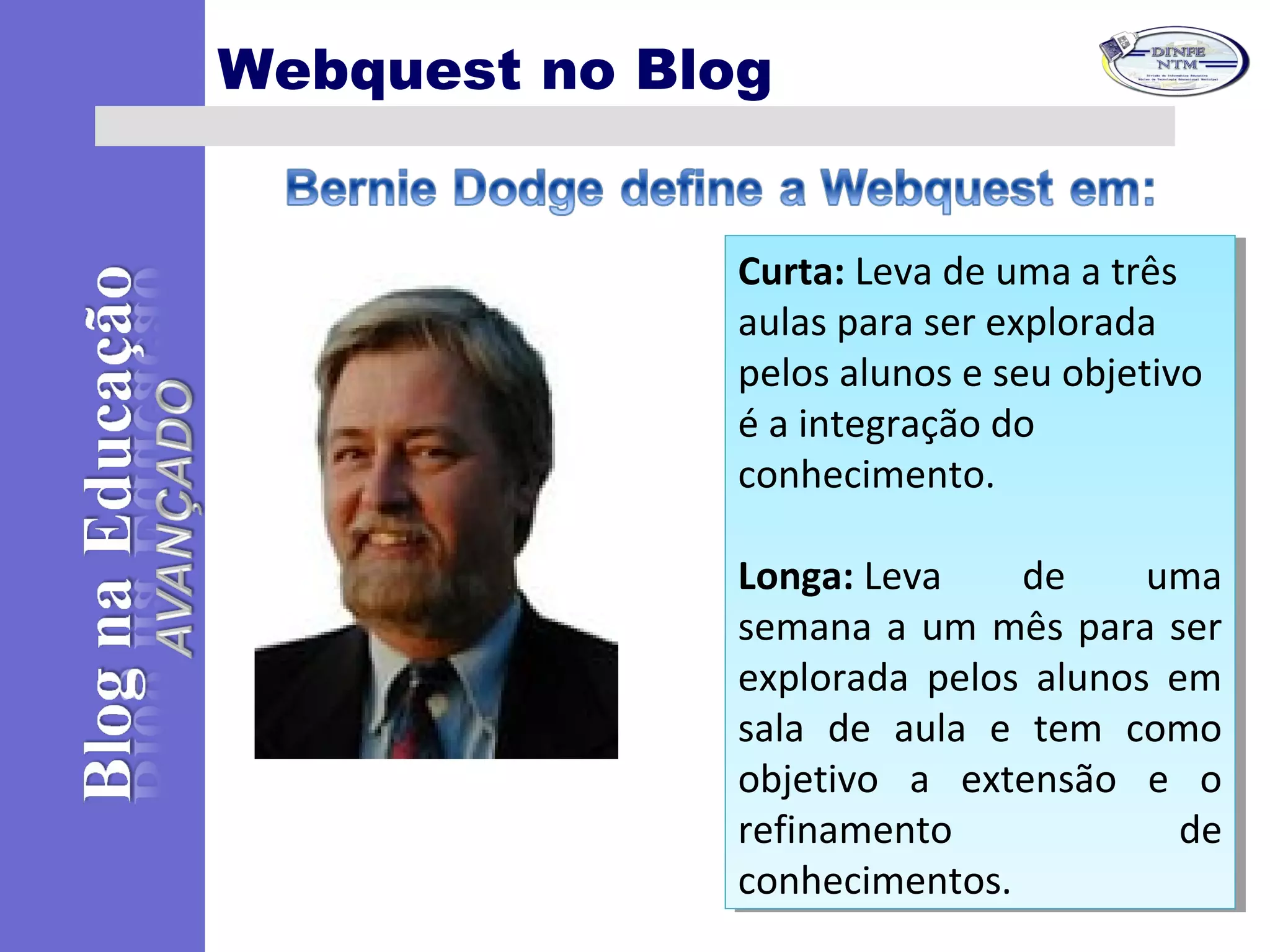 Webquest no Blog
Curta: Leva de uma a três
aulas para ser explorada
pelos alunos e seu objetivo
é a integração do
conhecimento.
Longa: Leva de uma
semana a um mês para ser
explorada pelos alunos em
sala de aula e tem como
objetivo a extensão e o
refinamento de
conhecimentos.
Curta: Leva de uma a três
aulas para ser explorada
pelos alunos e seu objetivo
é a integração do
conhecimento.
Longa: Leva de uma
semana a um mês para ser
explorada pelos alunos em
sala de aula e tem como
objetivo a extensão e o
refinamento de
conhecimentos.
 