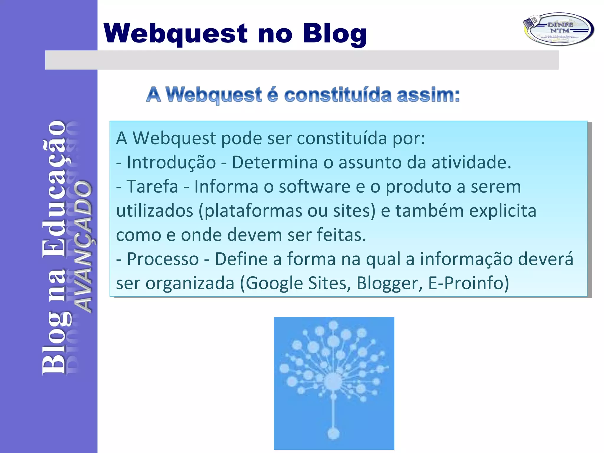 Webquest no Blog
A Webquest pode ser constituída por:
- Introdução - Determina o assunto da atividade.
- Tarefa - Informa o software e o produto a serem
utilizados (plataformas ou sites) e também explicita
como e onde devem ser feitas.
- Processo - Define a forma na qual a informação deverá
ser organizada (Google Sites, Blogger, E-Proinfo)
A Webquest pode ser constituída por:
- Introdução - Determina o assunto da atividade.
- Tarefa - Informa o software e o produto a serem
utilizados (plataformas ou sites) e também explicita
como e onde devem ser feitas.
- Processo - Define a forma na qual a informação deverá
ser organizada (Google Sites, Blogger, E-Proinfo)
 