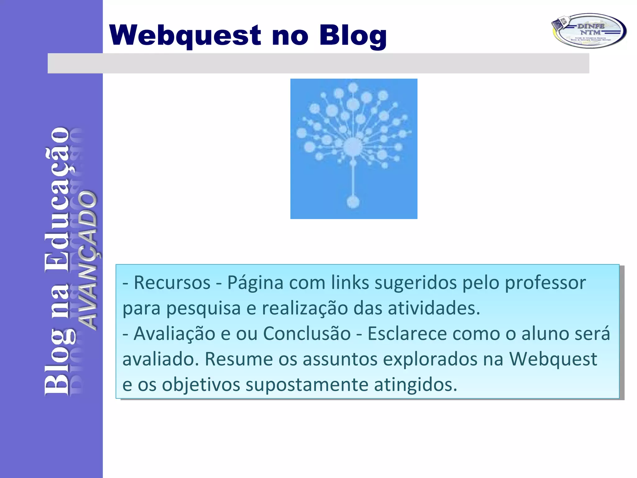 Webquest no Blog
- Recursos - Página com links sugeridos pelo professor
para pesquisa e realização das atividades.
- Avaliação e ou Conclusão - Esclarece como o aluno será
avaliado. Resume os assuntos explorados na Webquest
e os objetivos supostamente atingidos.
- Recursos - Página com links sugeridos pelo professor
para pesquisa e realização das atividades.
- Avaliação e ou Conclusão - Esclarece como o aluno será
avaliado. Resume os assuntos explorados na Webquest
e os objetivos supostamente atingidos.
 