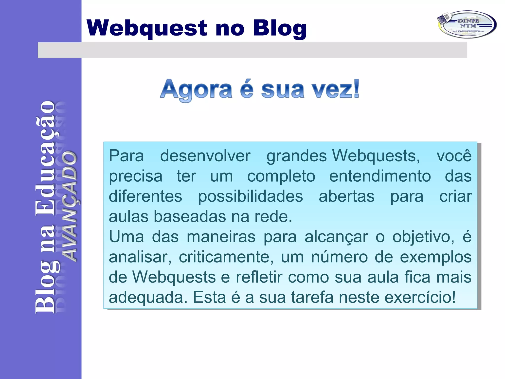 Webquest no Blog
Para desenvolver grandes Webquests, você
precisa ter um completo entendimento das
diferentes possibilidades abertas para criar
aulas baseadas na rede.
Uma das maneiras para alcançar o objetivo, é
analisar, criticamente, um número de exemplos
de Webquests e refletir como sua aula fica mais
adequada. Esta é a sua tarefa neste exercício!
Para desenvolver grandes Webquests, você
precisa ter um completo entendimento das
diferentes possibilidades abertas para criar
aulas baseadas na rede.
Uma das maneiras para alcançar o objetivo, é
analisar, criticamente, um número de exemplos
de Webquests e refletir como sua aula fica mais
adequada. Esta é a sua tarefa neste exercício!
 