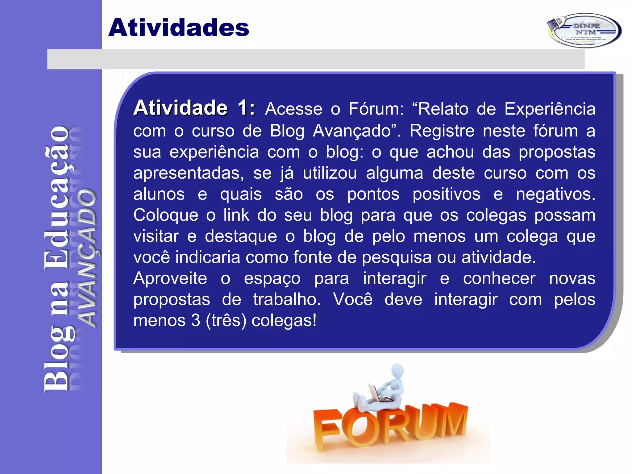 Atividades
Atividade 1:Atividade 1: Acesse o Fórum: “Relato de Experiência
com o curso de Blog Avançado”. Registre neste fórum a
sua experiência com o blog: o que achou das propostas
apresentadas, se já utilizou alguma deste curso com os
alunos e quais são os pontos positivos e negativos.
Coloque o link do seu blog para que os colegas possam
visitar e destaque o blog de pelo menos um colega que
você indicaria como fonte de pesquisa ou atividade.
Aproveite o espaço para interagir e conhecer novas
propostas de trabalho. Você deve interagir com pelos
menos 3 (três) colegas!
Atividade 1:Atividade 1: Acesse o Fórum: “Relato de Experiência
com o curso de Blog Avançado”. Registre neste fórum a
sua experiência com o blog: o que achou das propostas
apresentadas, se já utilizou alguma deste curso com os
alunos e quais são os pontos positivos e negativos.
Coloque o link do seu blog para que os colegas possam
visitar e destaque o blog de pelo menos um colega que
você indicaria como fonte de pesquisa ou atividade.
Aproveite o espaço para interagir e conhecer novas
propostas de trabalho. Você deve interagir com pelos
menos 3 (três) colegas!
 